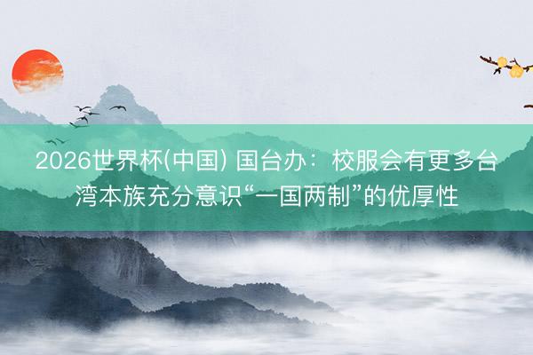 2026世界杯(中国) 国台办：校服会有更多台湾本族充分意识“一国两制”的优厚性
