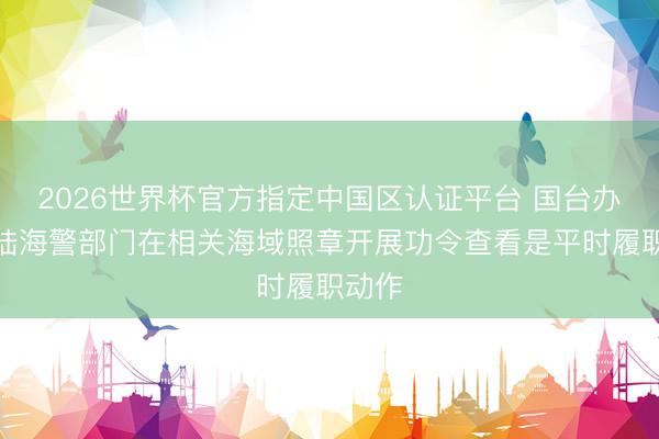 2026世界杯官方指定中国区认证平台 国台办：大陆海警部门在相关海域照章开展功令查看是平时履职动作