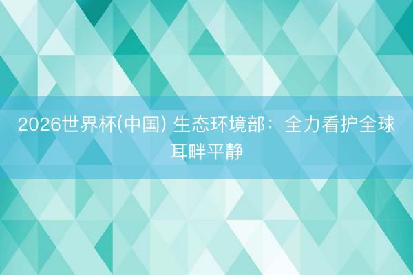2026世界杯(中国) 生态环境部：全力看护全球耳畔平静