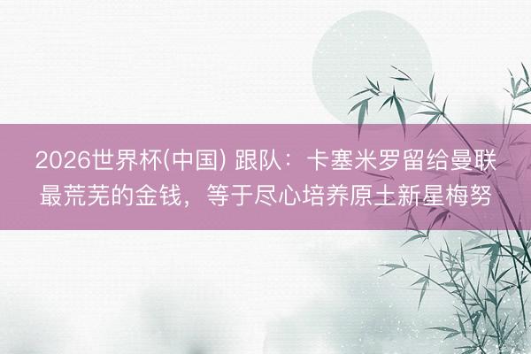 2026世界杯(中国) 跟队：卡塞米罗留给曼联最荒芜的金钱，等于尽心培养原土新星梅努