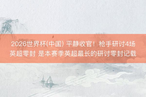 2026世界杯(中国) 平静收官！枪手研讨4场英超零封 是本赛季英超最长的研讨零封记载