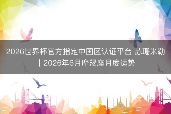 2026世界杯官方指定中国区认证平台 苏珊米勒︱2026年6月摩羯座月度运势