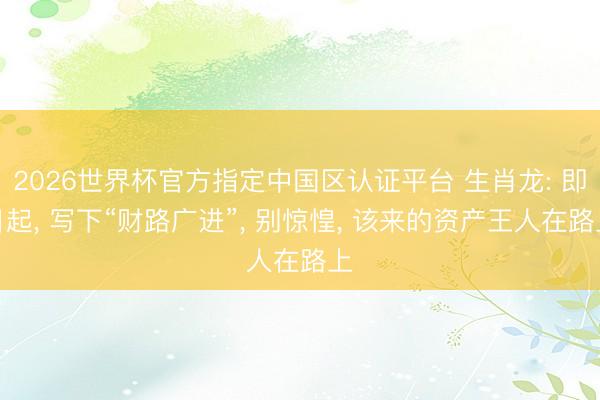 2026世界杯官方指定中国区认证平台 生肖龙: 即日起， 写下“财路广进”， 别惊惶， 该来的资产王人在路上