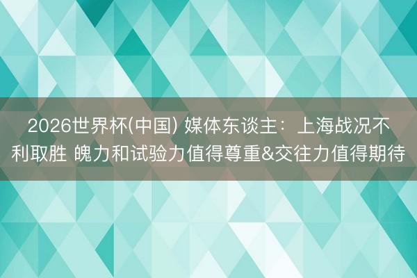 2026世界杯(中国) 媒体东谈主：上海战况不利取胜 魄力和