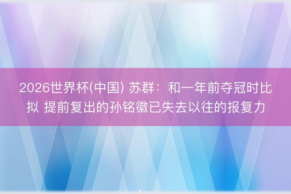 2026世界杯(中国) 苏群：和一年前夺冠时比拟 提前复出的
