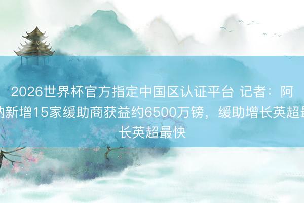2026世界杯官方指定中国区认证平台 记者：阿森纳新增15家缓助商获益约6500万镑，缓助增长英超最快