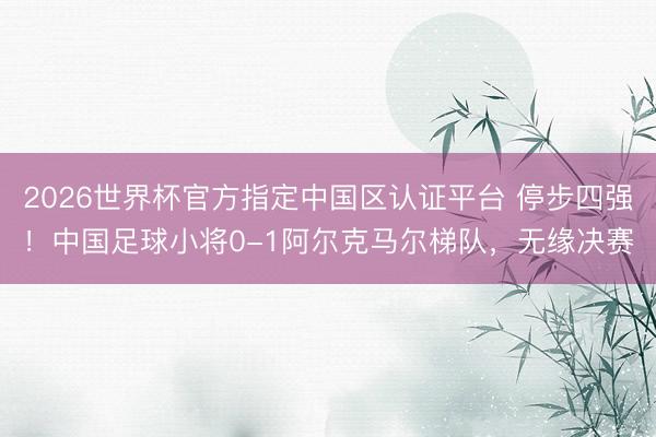 2026世界杯官方指定中国区认证平台 停步四强！中国足球小将0-1阿尔克马尔梯队，无缘决赛