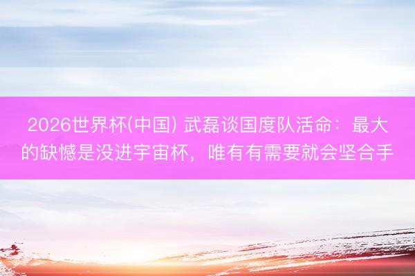 2026世界杯(中国) 武磊谈国度队活命：最大的缺憾是没进宇宙杯，唯有有需要就会坚合手