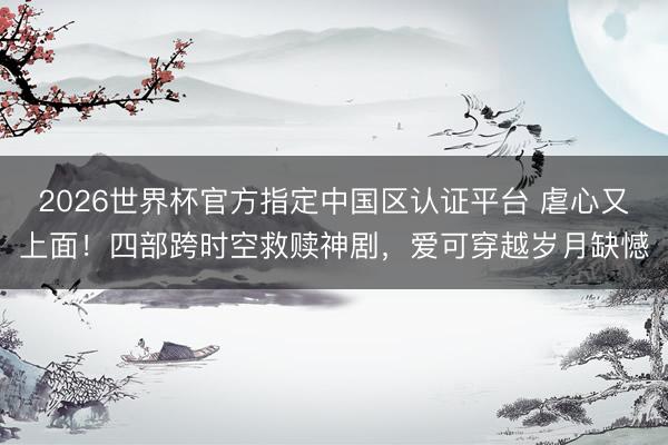 2026世界杯官方指定中国区认证平台 虐心又上面！四部跨时空救赎神剧，爱可穿越岁月缺憾