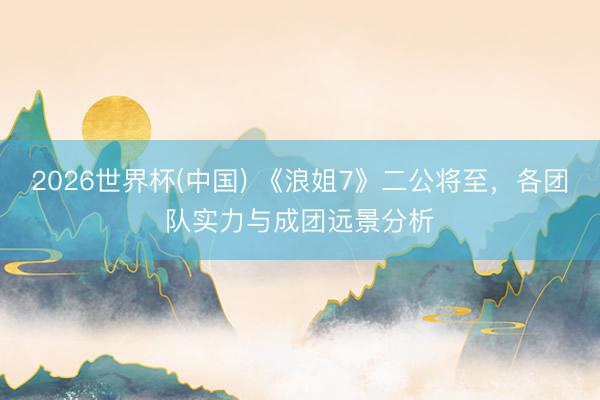 2026世界杯(中国) 《浪姐7》二公将至，各团队实力与成团远景分析