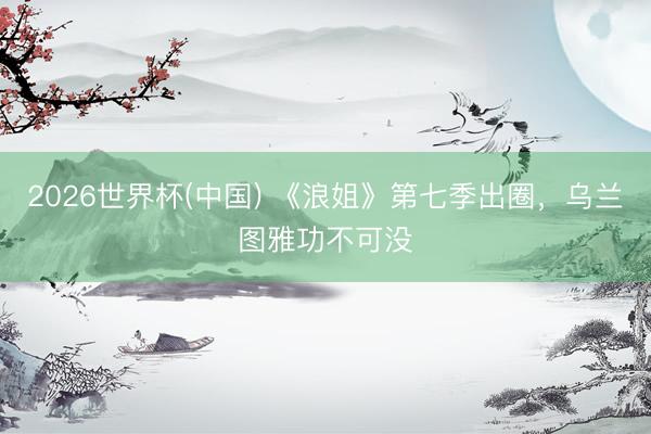 2026世界杯(中国) 《浪姐》第七季出圈，乌兰图雅功不可没