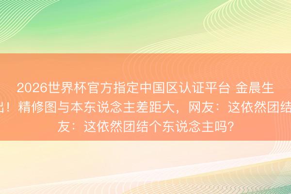 2026世界杯官方指定中国区认证平台 金晨生图油亮脸认不出！精修图与本东说念主差距大，网友：这依然团结个东说念主吗？