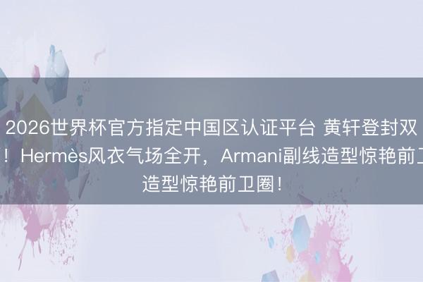 2026世界杯官方指定中国区认证平台 黄轩登封双封面！Hermès风衣气场全开，Armani副线造型惊艳前卫圈！