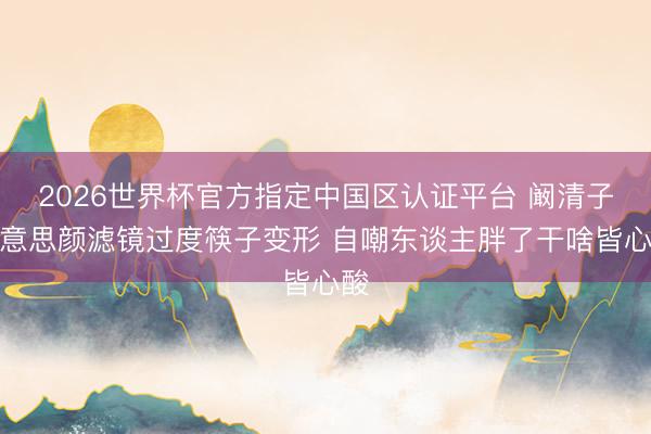 2026世界杯官方指定中国区认证平台 阚清子好意思颜滤镜过度筷子变形 自嘲东谈主胖了干啥皆心酸