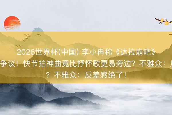 2026世界杯(中国) 李小冉称《达拉崩吧》狂放好唱引争议！快节拍神曲竟比抒怀歌更易旁边？不雅众：反差感绝了！