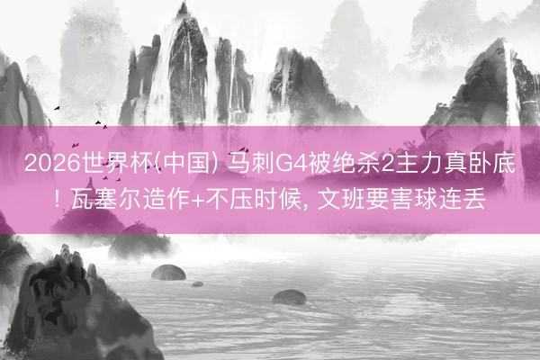 2026世界杯(中国) 马刺G4被绝杀2主力真卧底! 瓦塞尔造作+不压时候， 文班要害球连丢