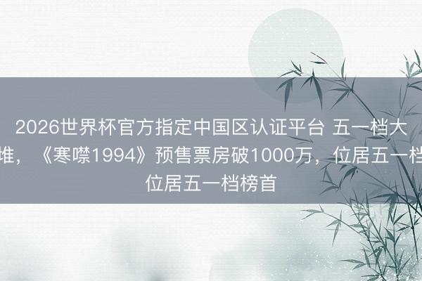 2026世界杯官方指定中国区认证平台 五一档大片扎堆，《寒噤1994》预售票房破1000万，位居五一档榜首