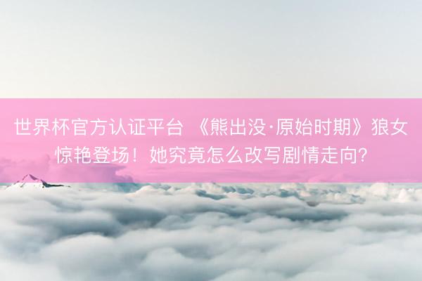 世界杯官方认证平台 《熊出没·原始时期》狼女惊艳登场！她究竟怎么改写剧情走向？