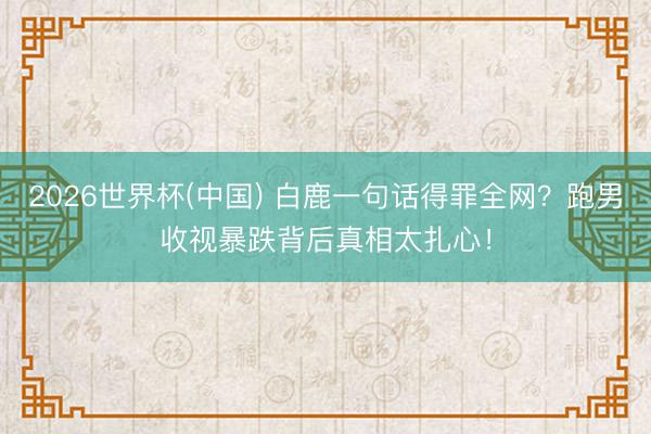 2026世界杯(中国) 白鹿一句话得罪全网？跑男收视暴跌背后真相太扎心！