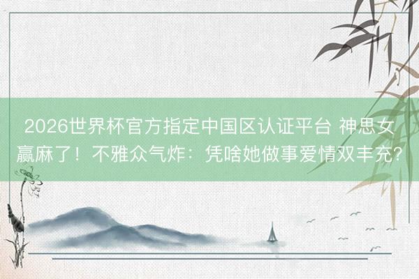 2026世界杯官方指定中国区认证平台 神思女赢麻了！不雅众气炸：凭啥她做事爱情双丰充？