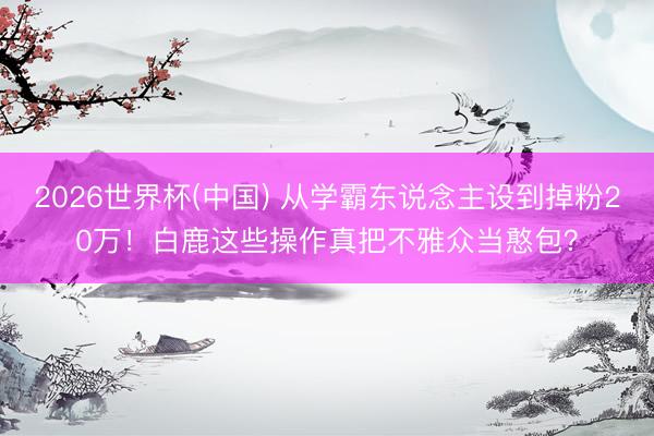 2026世界杯(中国) 从学霸东说念主设到掉粉20万！白鹿这些操作真把不雅众当憨包？