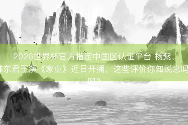 2026世界杯官方指定中国区认证平台 杨紫、韩东君王演《家业》近日开播，这些评价你知说念吗？