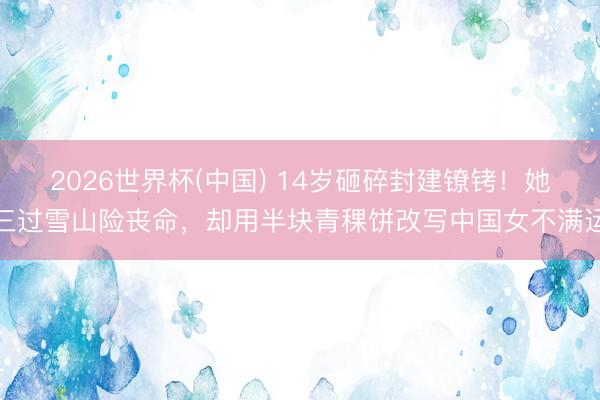 2026世界杯(中国) 14岁砸碎封建镣铐！她三过雪山险丧命，却用半块青稞饼改写中国女不满运