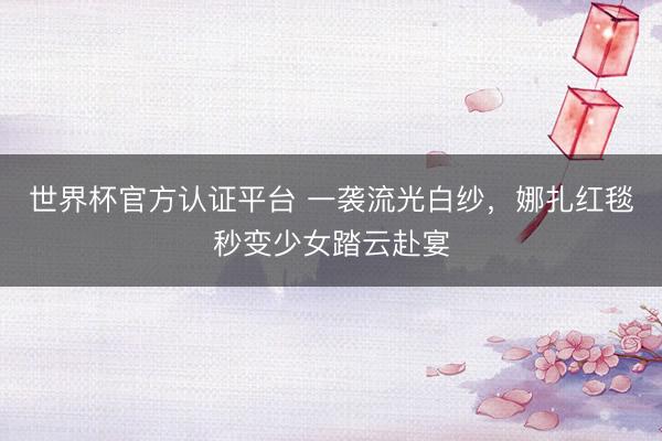 世界杯官方认证平台 一袭流光白纱,娜扎红毯秒变少女踏云赴宴