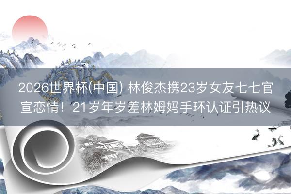 2026世界杯(中国) 林俊杰携23岁女友七七官宣恋情！21岁年岁差林姆妈手环认证引热议
