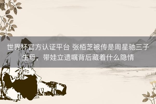 世界杯官方认证平台 张栢芝被传是周星驰三子生母,带娃立遗嘱背后藏着什么隐情