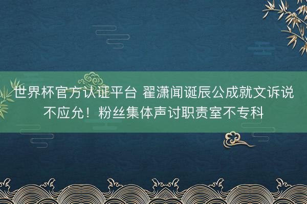 世界杯官方认证平台 翟潇闻诞辰公成就文诉说不应允！粉丝集体声讨职责室不专科