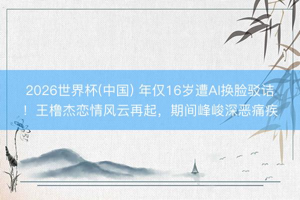 2026世界杯(中国) 年仅16岁遭AI换脸驳诘！王橹杰恋情风云再起，期间峰峻深恶痛疾