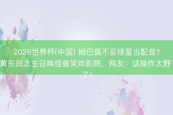 2026世界杯(中国) 姆巴佩不妥球星当配音？小黄东说念主召唤怪兽笑炸影院，网友：这操作太野了！