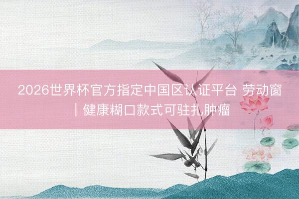 2026世界杯官方指定中国区认证平台 劳动窗｜健康糊口款式可驻扎肿瘤