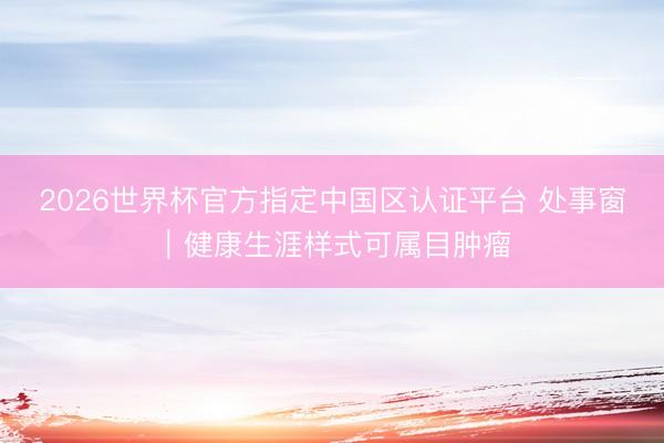 2026世界杯官方指定中国区认证平台 处事窗｜健康生涯样式可属目肿瘤