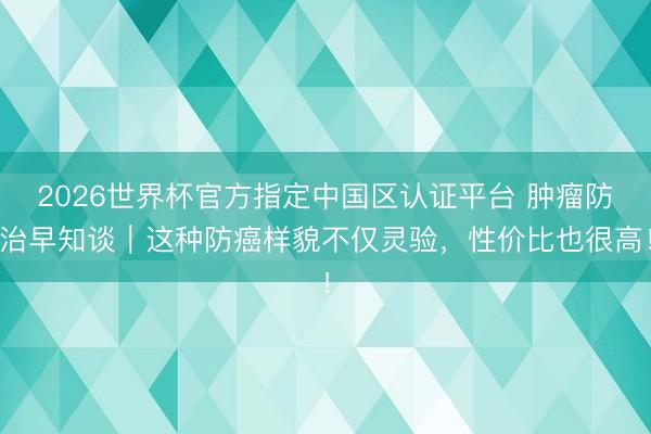 2026世界杯官方指定中国区认证平台 肿瘤防治早知谈｜这种防癌样貌不仅灵验，性价比也很高！