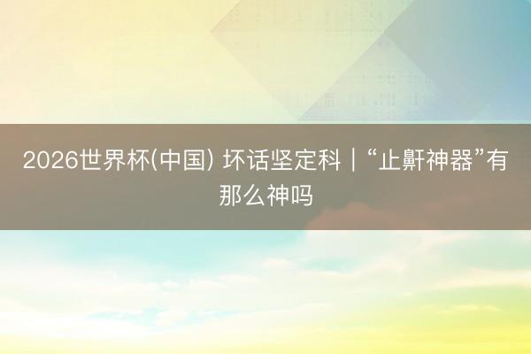 2026世界杯(中国) 坏话坚定科｜“止鼾神器”有那么神吗