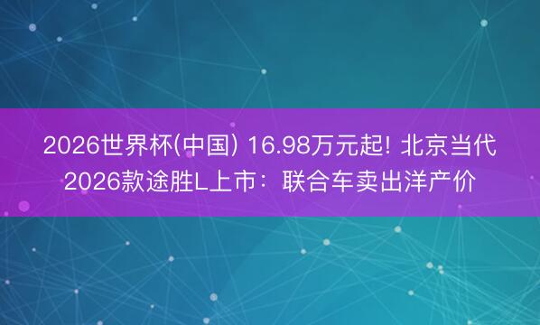 2026世界杯(中国) 16.98万元起! 北京当代2026款途胜L上市：联合车卖出洋产价