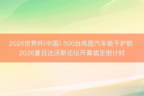 2026世界杯(中国) 500台岚图汽车能干护航 2026夏日达沃斯论坛开幕插足倒计时