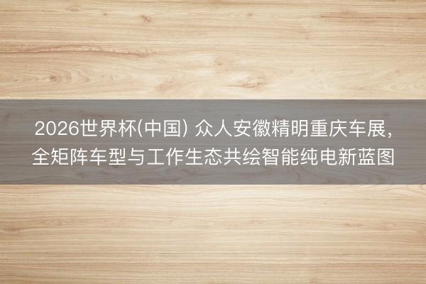 2026世界杯(中国) 众人安徽精明重庆车展，全矩阵车型与工作生态共绘智能纯电新蓝图