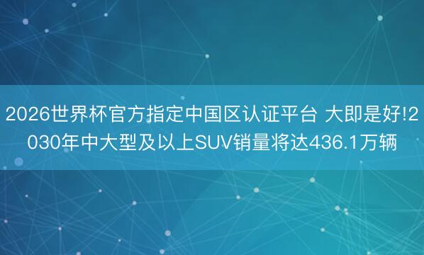 2026世界杯官方指定中国区认证平台 大即是好!2030年中大型及以上SUV销量将达436.1万辆