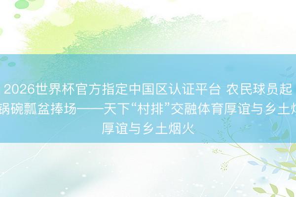 2026世界杯官方指定中国区认证平台 农民球员起舞 锅碗瓢盆捧场——天下“村排”交融体育厚谊与乡土烟火