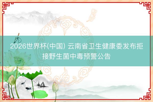 2026世界杯(中国) 云南省卫生健康委发布拒接野生菌中毒预警公告
