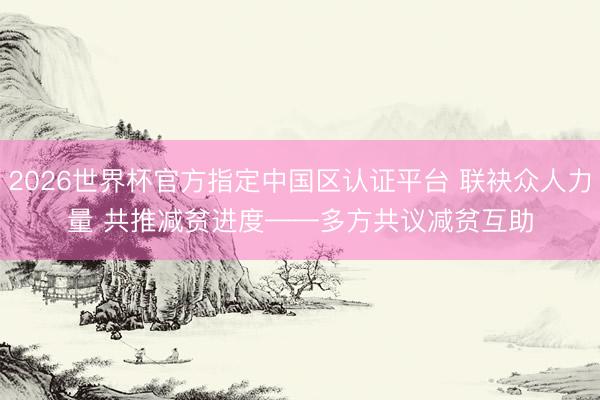 2026世界杯官方指定中国区认证平台 联袂众人力量 共推减贫进度——多方共议减贫互助