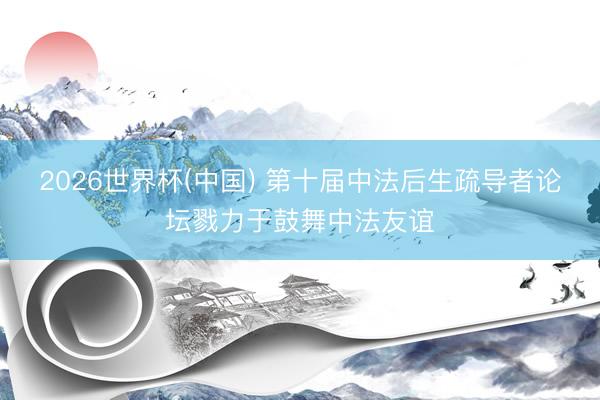 2026世界杯(中国) 第十届中法后生疏导者论坛戮力于鼓舞中法友谊
