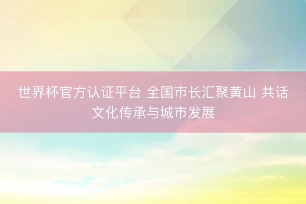 世界杯官方认证平台 全国市长汇聚黄山 共话文化传承与城市发展