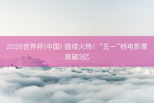 2026世界杯(中国) 捏续火热！“五一”档电影票房破3亿