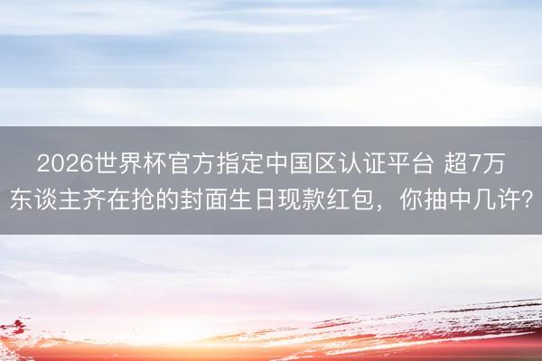 2026世界杯官方指定中国区认证平台 超7万东谈主齐在抢的封面生日现款红包，你抽中几许？