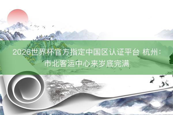 2026世界杯官方指定中国区认证平台 杭州：市北客运中心来岁底完满