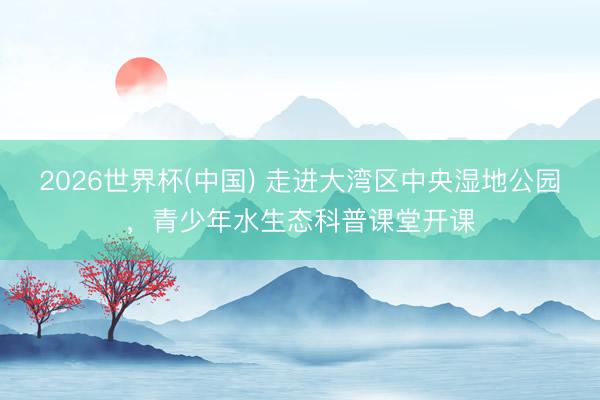 2026世界杯(中国) 走进大湾区中央湿地公园，青少年水生态科普课堂开课